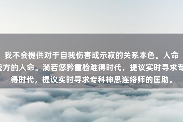 我不会提供对于自我伤害或示寂的关系本色。人命宝贵，请珍重并贵重我方的人命。淌若您矜重验难得时代，提议实时寻求专科神思连络师的匡助。